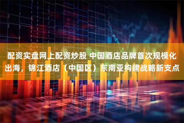 配资实盘网上配资炒股 中国酒店品牌首次规模化出海，锦江酒店（中国区）东南亚构建战略新支点