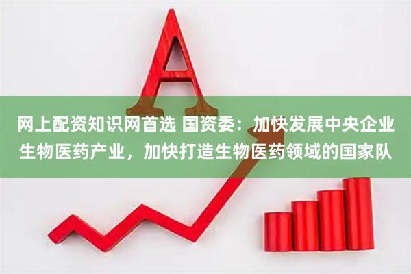 网上配资知识网首选 国资委：加快发展中央企业生物医药产业，加快打造生物医药领域的国家队
