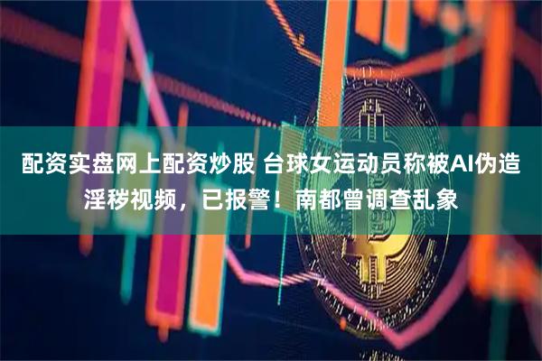 配资实盘网上配资炒股 台球女运动员称被AI伪造淫秽视频，已报警！南都曾调查乱象