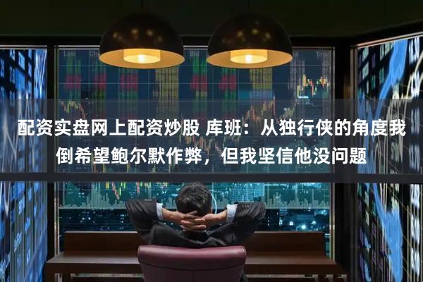 配资实盘网上配资炒股 库班：从独行侠的角度我倒希望鲍尔默作弊，但我坚信他没问题