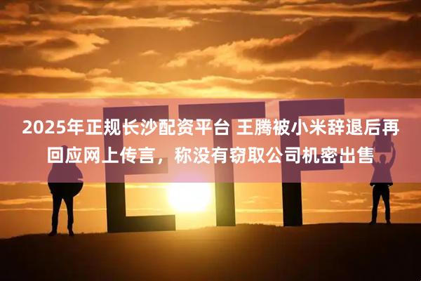 2025年正规长沙配资平台 王腾被小米辞退后再回应网上传言，称没有窃取公司机密出售