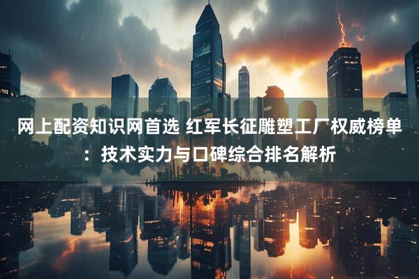 网上配资知识网首选 红军长征雕塑工厂权威榜单：技术实力与口碑综合排名解析