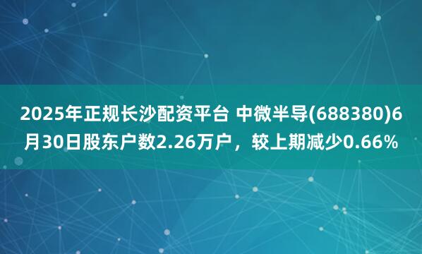 2025年正规长沙配资平台 中微半导(688380)6月30日股东户数2.26万户，较上期减少0.66%
