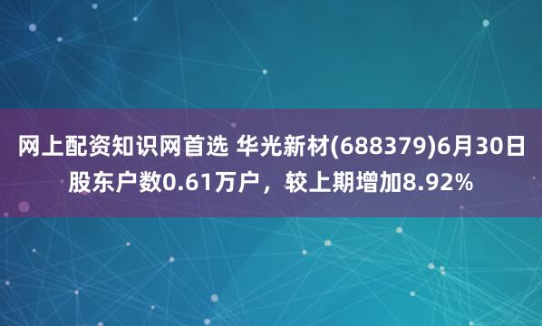 网上配资知识网首选 华光新材(688379)6月30日股东户数0.61万户，较上期增加8.92%