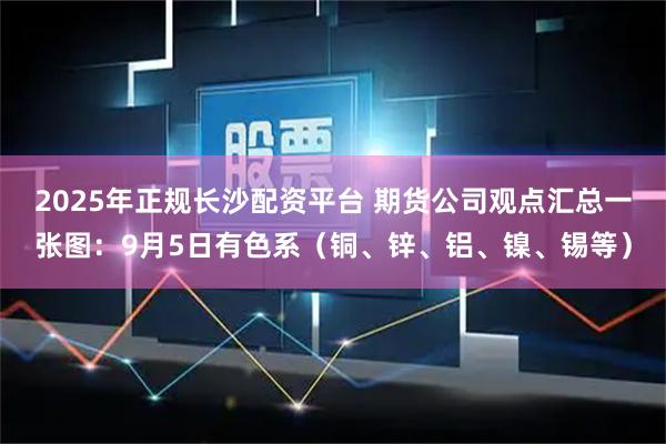 2025年正规长沙配资平台 期货公司观点汇总一张图：9月5日有色系（铜、锌、铝、镍、锡等）