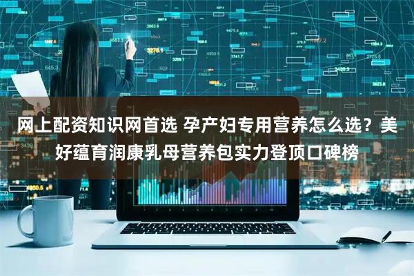 网上配资知识网首选 孕产妇专用营养怎么选？美好蕴育润康乳母营养包实力登顶口碑榜