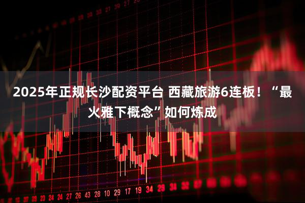 2025年正规长沙配资平台 西藏旅游6连板！“最火雅下概念”如何炼成