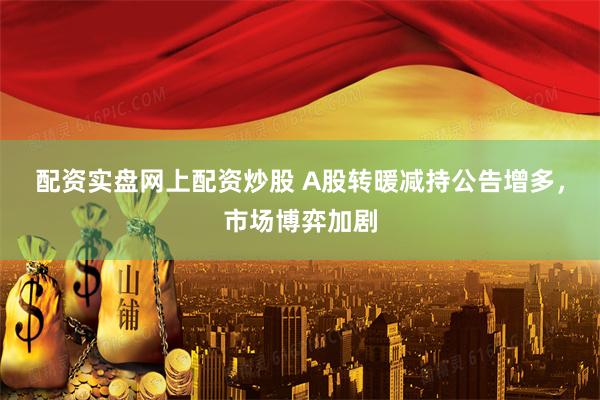 配资实盘网上配资炒股 A股转暖减持公告增多，市场博弈加剧