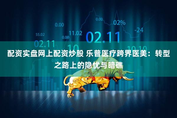 配资实盘网上配资炒股 乐普医疗跨界医美：转型之路上的隐忧与暗礁