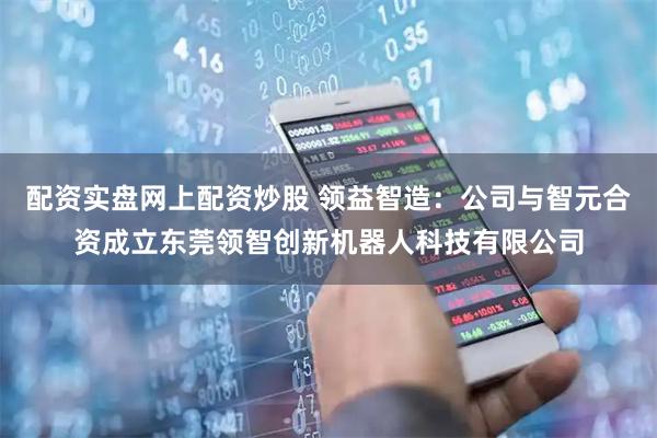 配资实盘网上配资炒股 领益智造：公司与智元合资成立东莞领智创新机器人科技有限公司