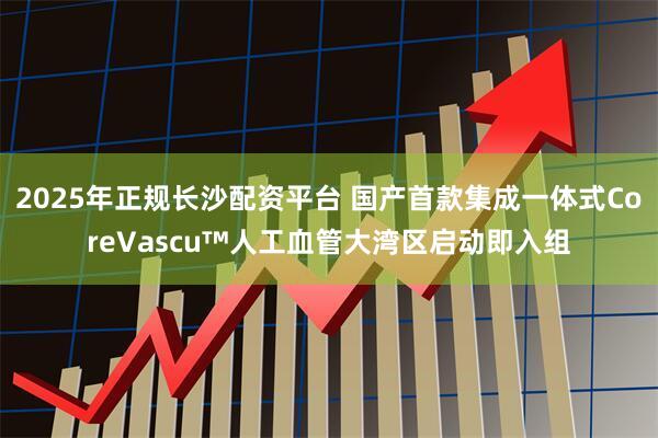 2025年正规长沙配资平台 国产首款集成一体式CoreVascu™人工血管大湾区启动即入组