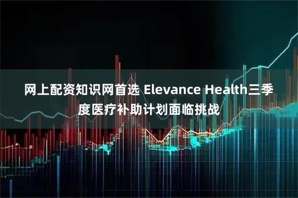 网上配资知识网首选 Elevance Health三季度医疗补助计划面临挑战
