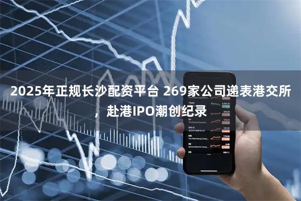 2025年正规长沙配资平台 269家公司递表港交所,赴港IPO潮创纪录