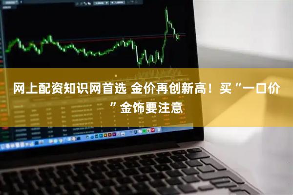 网上配资知识网首选 金价再创新高！买“一口价”金饰要注意