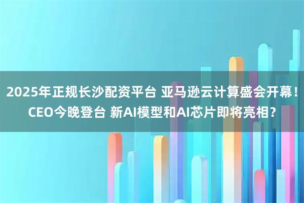 2025年正规长沙配资平台 亚马逊云计算盛会开幕！CEO今晚登台 新AI模型和AI芯片即将亮相？