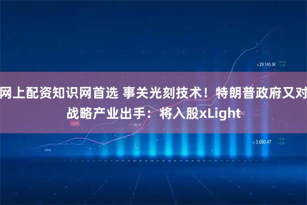 网上配资知识网首选 事关光刻技术！特朗普政府又对战略产业出手：将入股xLight