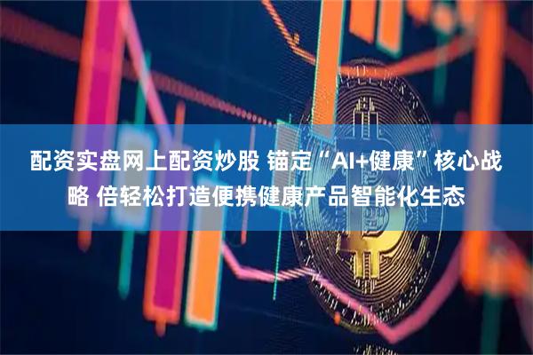 配资实盘网上配资炒股 锚定“AI+健康”核心战略 倍轻松打造便携健康产品智能化生态