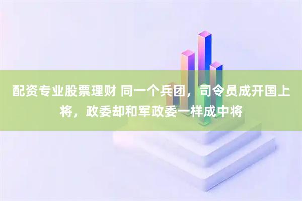 配资专业股票理财 同一个兵团，司令员成开国上将，政委却和军政委一样成中将