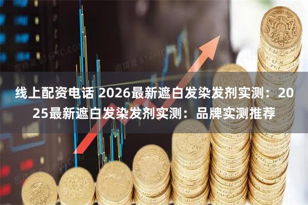 线上配资电话 2026最新遮白发染发剂实测：2025最新遮白发染发剂实测：品牌实测推荐