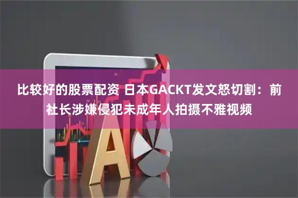比较好的股票配资 日本GACKT发文怒切割：前社长涉嫌侵犯未成年人拍摄不雅视频