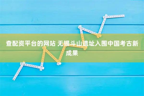 查配资平台的网站 无锡斗山遗址入围中国考古新成果