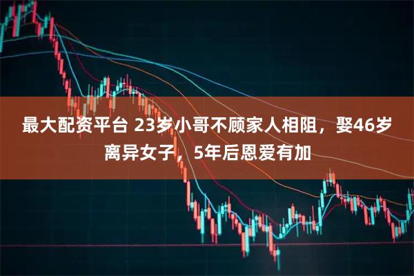 最大配资平台 23岁小哥不顾家人相阻，娶46岁离异女子，5年后恩爱有加
