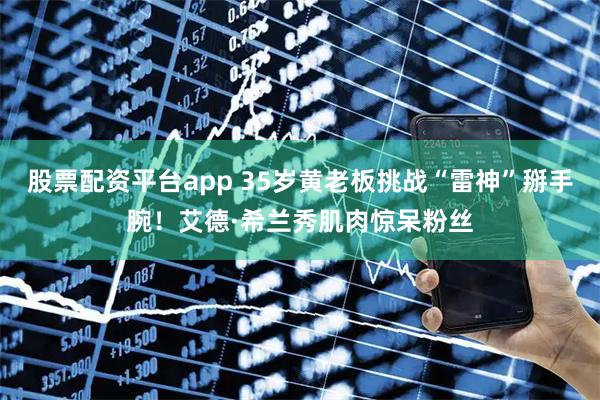 股票配资平台app 35岁黄老板挑战“雷神”掰手腕！艾德·希兰秀肌肉惊呆粉丝