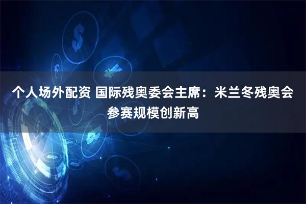 个人场外配资 国际残奥委会主席：米兰冬残奥会参赛规模创新高