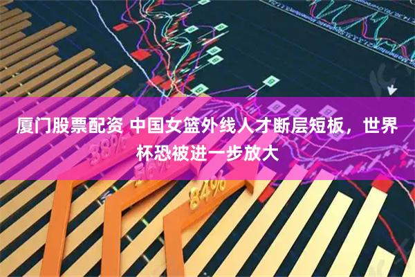 厦门股票配资 中国女篮外线人才断层短板,世界杯恐被进一步放大