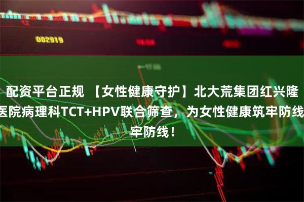 配资平台正规 【女性健康守护】北大荒集团红兴隆医院病理科TCT+HPV联合筛查,为女性健康筑牢防线!