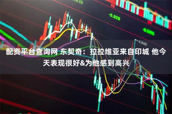 配资平台查询网 东契奇：拉拉维亚来自印城 他今天表现很好&为他感到高兴