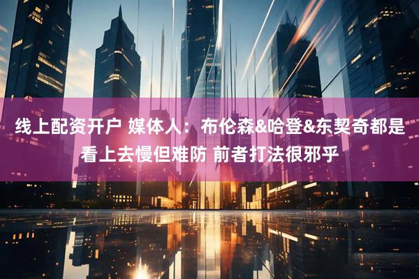 线上配资开户 媒体人：布伦森&哈登&东契奇都是看上去慢但难防 前者打法很邪乎